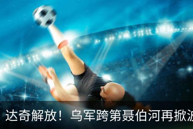达奇解放！乌军跨第聂伯河再掀波澜！